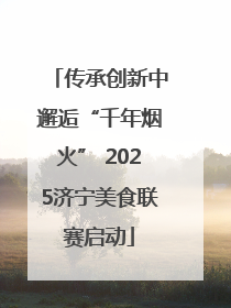 传承创新中邂逅“千年烟火” 2025济宁美食联赛启动
