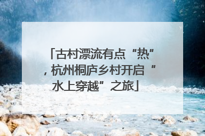 古村漂流有点“热”，杭州桐庐乡村开启“水上穿越”之旅