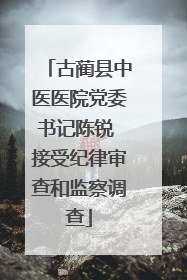 古蔺县中医医院党委书记陈锐 接受纪律审查和监察调查