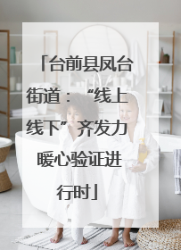 台前县凤台街道：“线上线下”齐发力 暖心验证进行时