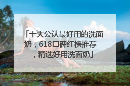 十大公认最好用的洗面奶，618口碑红榜推荐，精选好用洗面奶