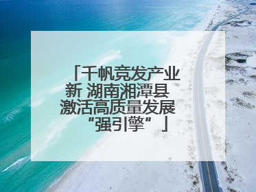 千帆竞发产业新 湖南湘潭县激活高质量发展“强引擎”