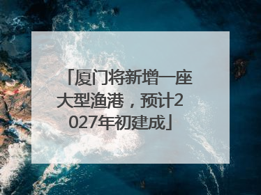 厦门将新增一座大型渔港，预计2027年初建成