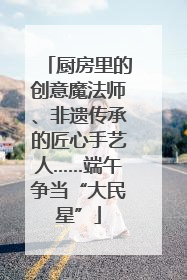 厨房里的创意魔法师、非遗传承的匠心手艺人……端午争当“大民星”