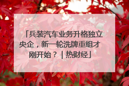 兵装汽车业务升格独立央企，新一轮洗牌重组才刚开始？｜热财经