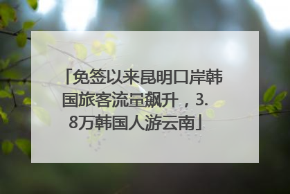 免签以来昆明口岸韩国旅客流量飙升，3.8万韩国人游云南