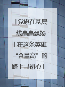 党旗在基层一线高高飘扬丨在这条英雄“含量高”的路上寻初心
