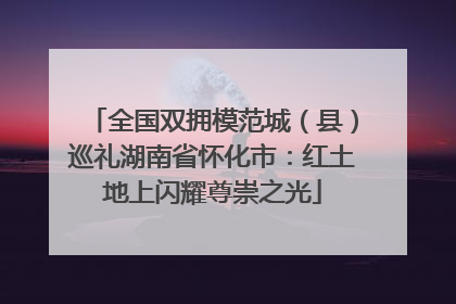 全国双拥模范城（县）巡礼湖南省怀化市：红土地上闪耀尊崇之光