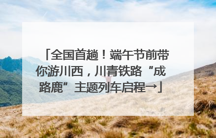 全国首趟！端午节前带你游川西，川青铁路“成路鹿”主题列车启程→