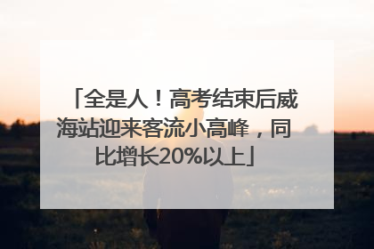 全是人！高考结束后威海站迎来客流小高峰，同比增长20%以上