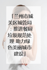 兰州市城关区城管局：推进餐厨垃圾规范处理 助力绿色美丽城市建设