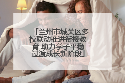 兰州市城关区多校联动推进衔接教育 助力学子平稳过渡成长新阶段