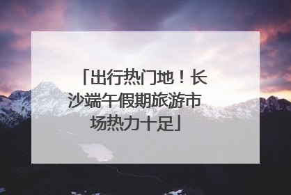 出行热门地！长沙端午假期旅游市场热力十足