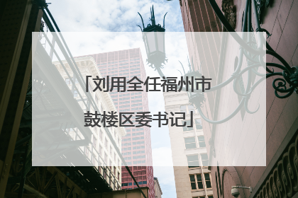 刘用全任福州市鼓楼区委书记