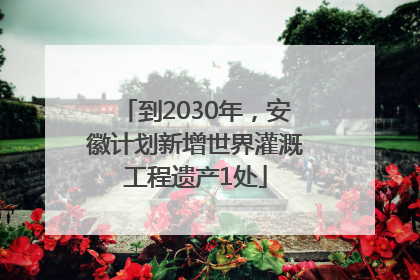 到2030年，安徽计划新增世界灌溉工程遗产1处