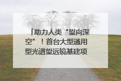 助力人类“望向深空”！首台大型通用型光谱望远镜基建项目破土动工