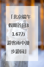 北京端午假期首日31.67万游客雨中漫步游园