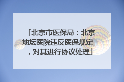 北京市医保局：北京地坛医院违反医保规定，对其进行协议处理
