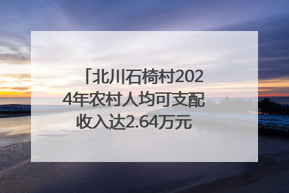 北川石椅村2024年农村人均可支配收入达2.64万元｜新闻发布最前线
