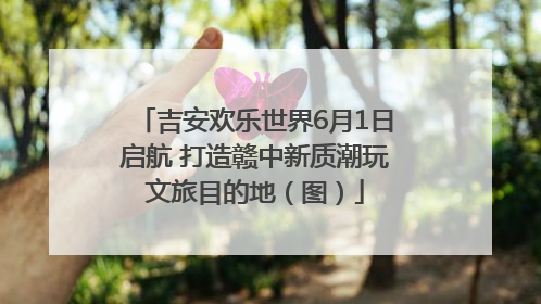 吉安欢乐世界6月1日启航 打造赣中新质潮玩文旅目的地（图）
