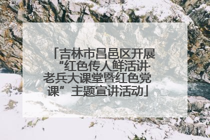 吉林市昌邑区开展“红色传人鲜活讲·老兵大课堂暨红色党课”主题宣讲活动