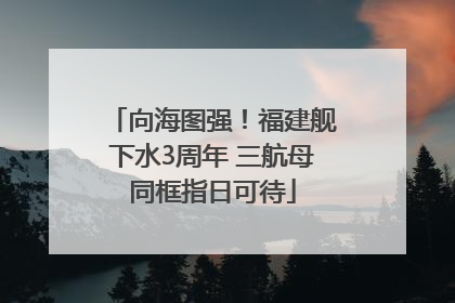 向海图强！福建舰下水3周年 三航母同框指日可待