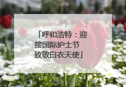 呼和浩特：迎接国际护士节 致敬白衣天使