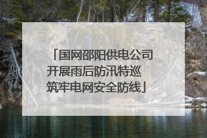 国网邵阳供电公司开展雨后防汛特巡 筑牢电网安全防线