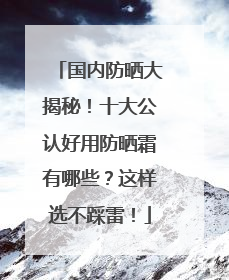 国内防晒大揭秘！十大公认好用防晒霜有哪些？这样选不踩雷！