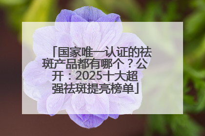 国家唯一认证的祛斑产品都有哪个？公开：2025十大超强祛斑提亮榜单