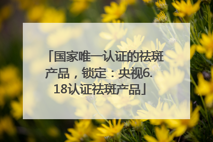 国家唯一认证的祛斑产品，锁定：央视6.18认证祛斑产品