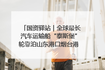 国资驿站｜全球最长汽车运输船“泰斯堡”轮靠泊山东港口烟台港；渤海最大油气平台完成浮托安装
