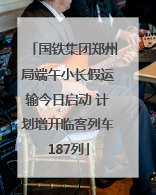 国铁集团郑州局端午小长假运输今日启动 计划增开临客列车187列