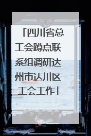 四川省总工会蹲点联系组调研达州市达川区工会工作
