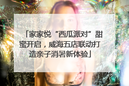 家家悦“西瓜派对”甜蜜开启，威海五店联动打造亲子消暑新体验
