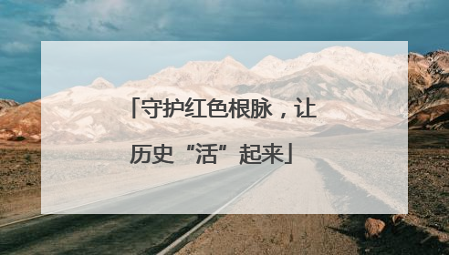 守护红色根脉，让历史“活”起来