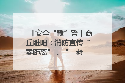 安全“豫”警｜商丘睢阳：消防宣传“零距离”，“一老一小”同守护