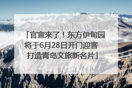 官宣来了！东方伊甸园将于6月28日开门迎客 打造青岛文旅新名片