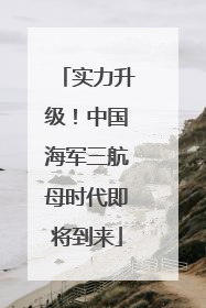 实力升级！中国海军三航母时代即将到来