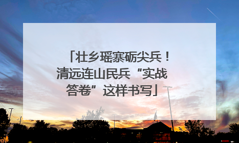 壮乡瑶寨砺尖兵！清远连山民兵“实战答卷”这样书写