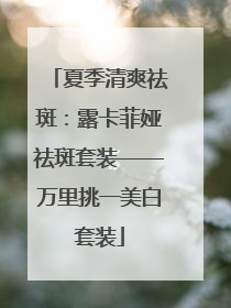 夏季清爽祛斑：露卡菲娅祛斑套装——万里挑一美白套装