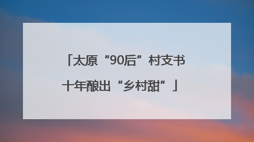 太原“90后”村支书十年酿出“乡村甜”