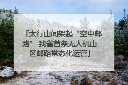 太行山间架起“空中邮路” 我省首条无人机山区邮路常态化运营