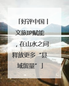 好评中国丨文旅IP赋能，在山水之间释放更多“县域留量”