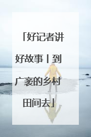 好记者讲好故事丨到广袤的乡村田间去