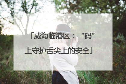 威海临港区：“码”上守护舌尖上的安全