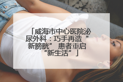 威海市中心医院泌尿外科：巧手再造“新膀胱” 患者重启“新生活”