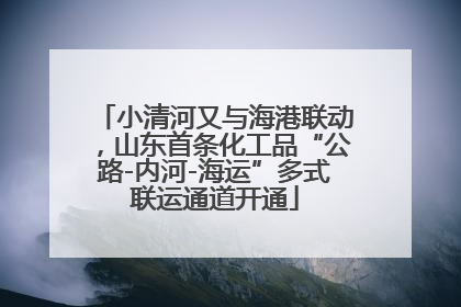 小清河又与海港联动，山东首条化工品“公路-内河-海运”多式联运通道开通