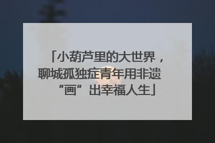 小葫芦里的大世界，聊城孤独症青年用非遗“画”出幸福人生