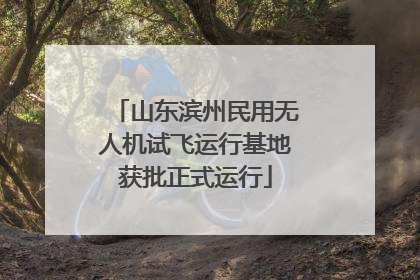 山东滨州民用无人机试飞运行基地获批正式运行